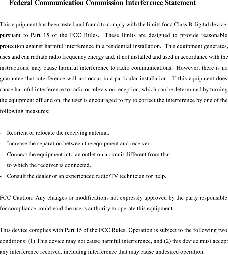     Federal Communication Commission Interference Statement  This equipment has been tested and found to comply with the limits for a Class B digital device,pursuant to Part 15 of the FCC Rules.  These limits are designed to provide reasonableprotection against harmful interference in a residential installation.  This equipment generates,uses and can radiate radio frequency energy and, if not installed and used in accordance with theinstructions, may cause harmful interference to radio communications.  However, there is noguarantee that interference will not occur in a particular installation.  If this equipment doescause harmful interference to radio or television reception, which can be determined by turningthe equipment off and on, the user is encouraged to try to correct the interference by one of thefollowing measures:  -Reorient or relocate the receiving antenna. -Increase the separation between the equipment and receiver. -Connect the equipment into an outlet on a circuit different from that to which the receiver is connected. -Consult the dealer or an experienced radio/TV technician for help.  FCC Caution: Any changes or modifications not expressly approved by the party responsiblefor compliance could void the user&apos;s authority to operate this equipment.  This device complies with Part 15 of the FCC Rules. Operation is subject to the following twoconditions: (1) This device may not cause harmful interference, and (2) this device must acceptany interference received, including interference that may cause undesired operation.  