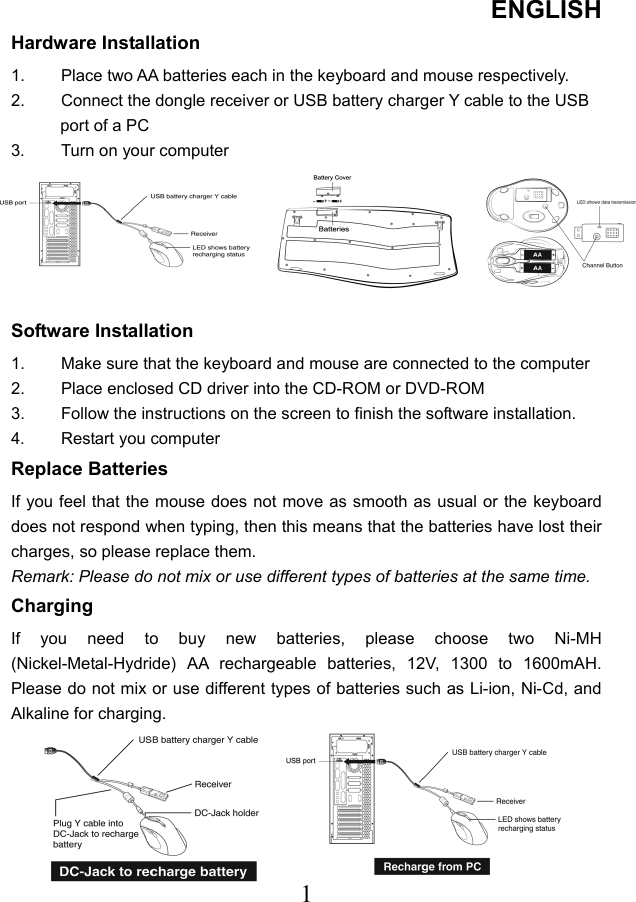 ENGLISH  1Hardware Installation 1.  Place two AA batteries each in the keyboard and mouse respectively. 2.  Connect the dongle receiver or USB battery charger Y cable to the USB port of a PC 3.  Turn on your computer  Software Installation 1.  Make sure that the keyboard and mouse are connected to the computer 2.  Place enclosed CD driver into the CD-ROM or DVD-ROM 3.  Follow the instructions on the screen to finish the software installation. 4. Restart you computer Replace Batteries If you feel that the mouse does not move as smooth as usual or the keyboard does not respond when typing, then this means that the batteries have lost their charges, so please replace them. Remark: Please do not mix or use different types of batteries at the same time. Charging If you need to buy new batteries, please choose two Ni-MH (Nickel-Metal-Hydride) AA rechargeable batteries, 12V, 1300 to 1600mAH. Please do not mix or use different types of batteries such as Li-ion, Ni-Cd, and Alkaline for charging.     