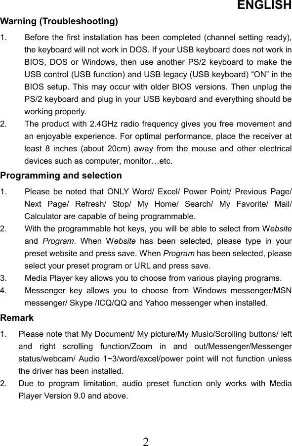 ENGLISH  2Warning (Troubleshooting) 1.  Before the first installation has been completed (channel setting ready), the keyboard will not work in DOS. If your USB keyboard does not work in BIOS, DOS or Windows, then use another PS/2 keyboard to make the USB control (USB function) and USB legacy (USB keyboard) “ON” in the BIOS setup. This may occur with older BIOS versions. Then unplug the PS/2 keyboard and plug in your USB keyboard and everything should be working properly. 2.  The product with 2.4GHz radio frequency gives you free movement and an enjoyable experience. For optimal performance, place the receiver at least 8 inches (about 20cm) away from the mouse and other electrical devices such as computer, monitor…etc. Programming and selection 1.  Please be noted that ONLY Word/ Excel/ Power Point/ Previous Page/ Next Page/ Refresh/ Stop/ My Home/ Search/ My Favorite/ Mail/ Calculator are capable of being programmable. 2.  With the programmable hot keys, you will be able to select from Website and  Program. When Website  has been selected, please type in your preset website and press save. When Program has been selected, please select your preset program or URL and press save. 3.  Media Player key allows you to choose from various playing programs.   4.  Messenger key allows you to choose from Windows messenger/MSN messenger/ Skype /ICQ/QQ and Yahoo messenger when installed. Remark 1.  Please note that My Document/ My picture/My Music/Scrolling buttons/ left and right scrolling function/Zoom in and out/Messenger/Messenger status/webcam/ Audio 1~3/word/excel/power point will not function unless the driver has been installed. 2.  Due to program limitation, audio preset function only works with Media Player Version 9.0 and above.   