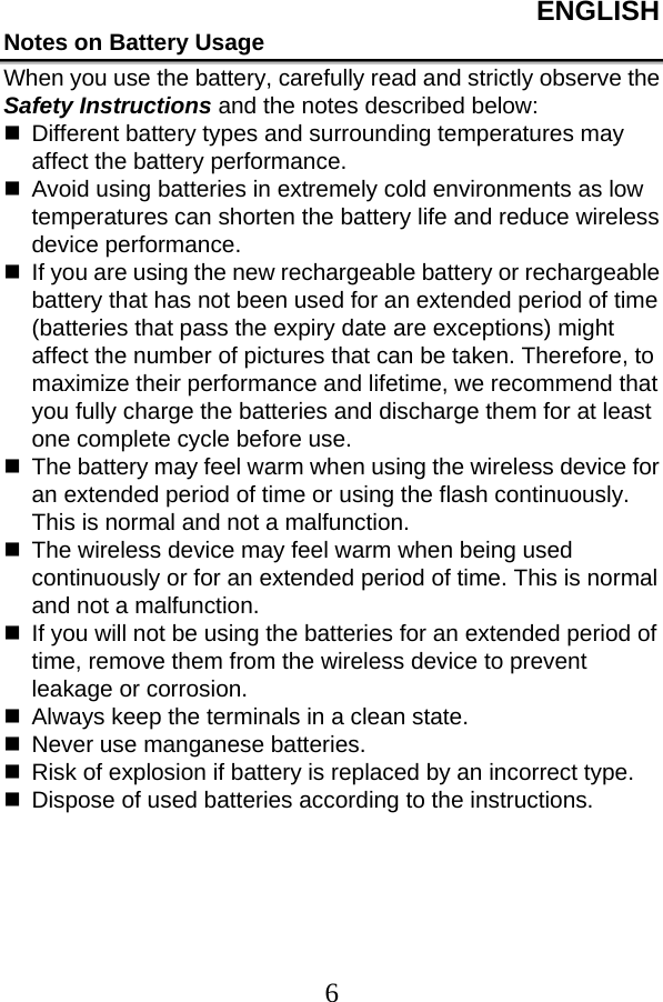 ENGLISH  6Notes on Battery Usage When you use the battery, carefully read and strictly observe the Safety Instructions and the notes described below:   Different battery types and surrounding temperatures may affect the battery performance.   Avoid using batteries in extremely cold environments as low temperatures can shorten the battery life and reduce wireless device performance.   If you are using the new rechargeable battery or rechargeable battery that has not been used for an extended period of time (batteries that pass the expiry date are exceptions) might affect the number of pictures that can be taken. Therefore, to maximize their performance and lifetime, we recommend that you fully charge the batteries and discharge them for at least one complete cycle before use.   The battery may feel warm when using the wireless device for an extended period of time or using the flash continuously. This is normal and not a malfunction.   The wireless device may feel warm when being used continuously or for an extended period of time. This is normal and not a malfunction.   If you will not be using the batteries for an extended period of time, remove them from the wireless device to prevent leakage or corrosion.   Always keep the terminals in a clean state.   Never use manganese batteries.   Risk of explosion if battery is replaced by an incorrect type.   Dispose of used batteries according to the instructions.  