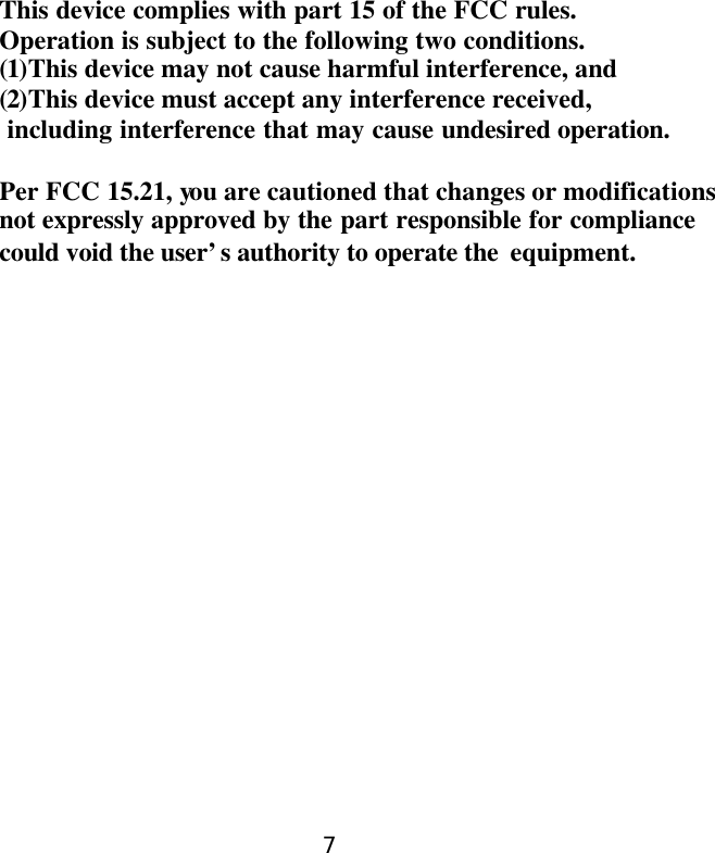      This device complies with part 15 of the FCC rules. Operation is subject to the following two conditions. (1)This device may not cause harmful interference, and (2)This device must accept any interference received,  including interference that may cause undesired operation.  Per FCC 15.21, you are cautioned that changes or modifications   not expressly approved by the part responsible for compliance could void the user’s authority to operate the  equipment.    7
