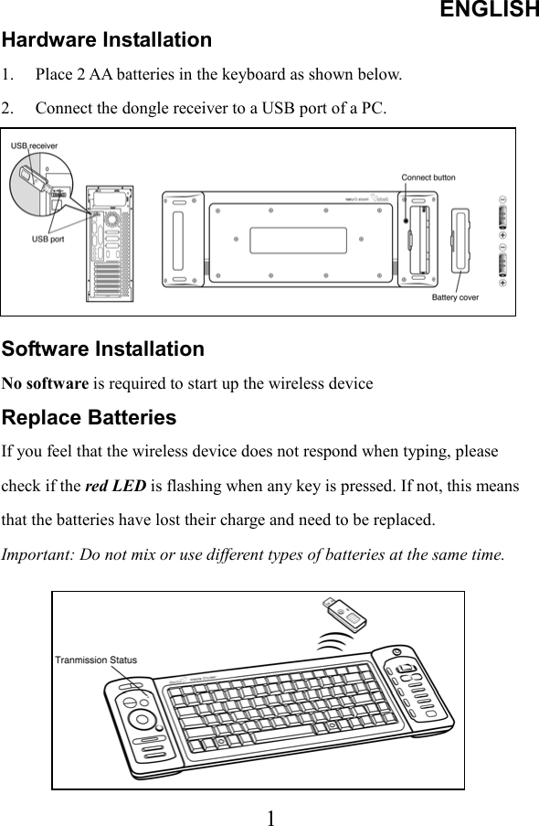 ENGLISH  1Hardware Installation 1.  Place 2 AA batteries in the keyboard as shown below. 2.  Connect the dongle receiver to a USB port of a PC. 3.  Turn on your computer.      Software Installation No software is required to start up the wireless device Replace Batteries If you feel that the wireless device does not respond when typing, please check if the red LED is flashing when any key is pressed. If not, this means that the batteries have lost their charge and need to be replaced. Important: Do not mix or use different types of batteries at the same time.        