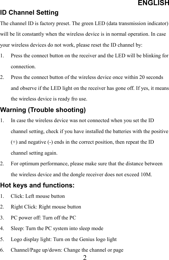 ENGLISH  2ID Channel Setting   The channel ID is factory preset. The green LED (data transmission indicator) will be lit constantly when the wireless device is in normal operation. In case your wireless devices do not work, please reset the ID channel by: 1.  Press the connect button on the receiver and the LED will be blinking for connection.  2.  Press the connect button of the wireless device once within 20 seconds and observe if the LED light on the receiver has gone off. If yes, it means the wireless device is ready fro use. Warning (Trouble shooting) 1.  In case the wireless device was not connected when you set the ID channel setting, check if you have installed the batteries with the positive (+) and negative (-) ends in the correct position, then repeat the ID channel setting again. 2.  For optimum performance, please make sure that the distance between the wireless device and the dongle receiver does not exceed 10M. Hot keys and functions: 1.  Click: Left mouse button 2.  Right Click: Right mouse button 3.  PC power off: Turn off the PC 4.  Sleep: Turn the PC system into sleep mode 5.  Logo display light: Turn on the Genius logo light 6.  Channel/Page up/down: Change the channel or page 