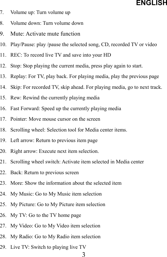 ENGLISH  37.  Volume up: Turn volume up 8.  Volume down: Turn volume down 9.  Mute: Activate mute function 10.  Play/Pause: play /pause the selected song, CD, recorded TV or video 11.  REC: To record live TV and save into your HD 12.  Stop: Stop playing the current media, press play again to start. 13.  Replay: For TV, play back. For playing media, play the previous page 14.  Skip: For recorded TV, skip ahead. For playing media, go to next track. 15.  Rew: Rewind the currently playing media 16.  Fast Forward: Speed up the currently playing media 17.  Pointer: Move mouse cursor on the screen 18.  Scrolling wheel: Selection tool for Media center items. 19.  Left arrow: Return to previous item page 20.  Right arrow: Execute next item selection. 21.  Scrolling wheel switch: Activate item selected in Media center 22.  Back: Return to previous screen 23.  More: Show the information about the selected item 24.  My Music: Go to My Music item selection 25.  My Picture: Go to My Picture item selection 26.  My TV: Go to the TV home page 27.  My Video: Go to My Video item selection 28.  My Radio: Go to My Radio item selection 29.  Live TV: Switch to playing live TV 