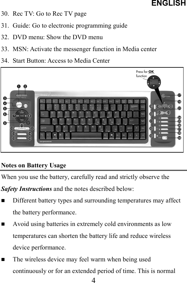 ENGLISH  430.  Rec TV: Go to Rec TV page 31.  Guide: Go to electronic programming guide 32.  DVD menu: Show the DVD menu 33.  MSN: Activate the messenger function in Media center 34.  Start Button: Access to Media Center         Notes on Battery Usage When you use the battery, carefully read and strictly observe the Safety Instructions and the notes described below:   Different battery types and surrounding temperatures may affect the battery performance.   Avoid using batteries in extremely cold environments as low temperatures can shorten the battery life and reduce wireless device performance.   The wireless device may feel warm when being used continuously or for an extended period of time. This is normal 