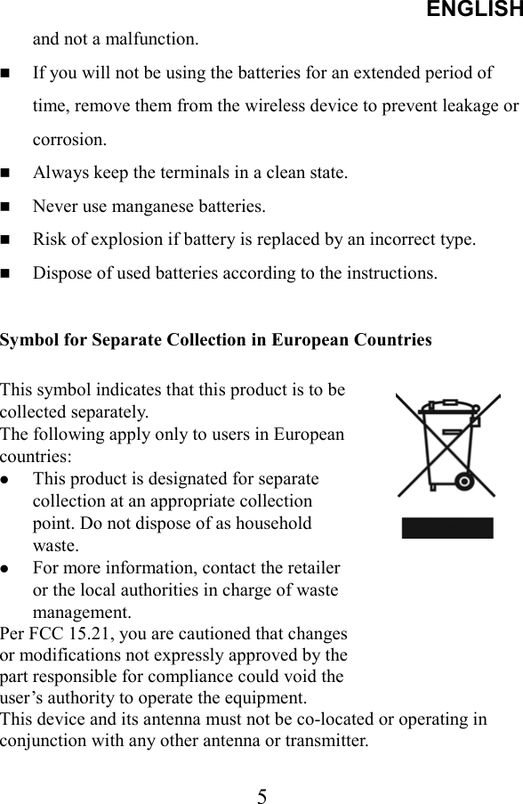 ENGLISH  5and not a malfunction.   If you will not be using the batteries for an extended period of time, remove them from the wireless device to prevent leakage or corrosion.   Always keep the terminals in a clean state.   Never use manganese batteries.   Risk of explosion if battery is replaced by an incorrect type.   Dispose of used batteries according to the instructions.  Symbol for Separate Collection in European Countries  This symbol indicates that this product is to be collected separately. The following apply only to users in European countries:   This product is designated for separate collection at an appropriate collection point. Do not dispose of as household waste.   For more information, contact the retailer or the local authorities in charge of waste management. Per FCC 15.21, you are cautioned that changes or modifications not expressly approved by the part responsible for compliance could void the user’s authority to operate the equipment. This device and its antenna must not be co-located or operating in conjunction with any other antenna or transmitter.  