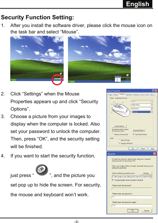  English  -4- Security Function Setting:   1.  After you install the software driver, please click the mouse icon on the task bar and select “Mouse”.       2.  Click “Settings” when the Mouse Properties appears up and click “Security Options”. 3.  Choose a picture from your images to display when the computer is locked. Also set your password to unlock the computer. Then, press “OK”, and the security setting will be finished.   4.  If you want to start the security function, just press “ ”, and the picture you set pop up to hide the screen. For security, the mouse and keyboard won’t work.  