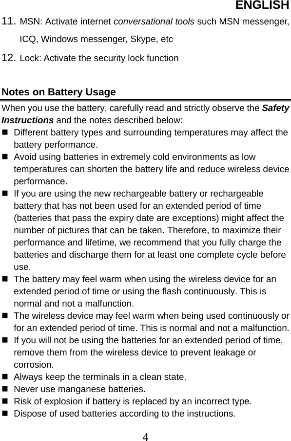 ENGLISH  411. MSN: Activate internet conversational tools such MSN messenger, ICQ, Windows messenger, Skype, etc   12. Lock: Activate the security lock function    Notes on Battery Usage When you use the battery, carefully read and strictly observe the Safety Instructions and the notes described below:  Different battery types and surrounding temperatures may affect the battery performance.  Avoid using batteries in extremely cold environments as low temperatures can shorten the battery life and reduce wireless device performance.  If you are using the new rechargeable battery or rechargeable battery that has not been used for an extended period of time (batteries that pass the expiry date are exceptions) might affect the number of pictures that can be taken. Therefore, to maximize their performance and lifetime, we recommend that you fully charge the batteries and discharge them for at least one complete cycle before use.  The battery may feel warm when using the wireless device for an extended period of time or using the flash continuously. This is normal and not a malfunction.  The wireless device may feel warm when being used continuously or for an extended period of time. This is normal and not a malfunction.  If you will not be using the batteries for an extended period of time, remove them from the wireless device to prevent leakage or corrosion.  Always keep the terminals in a clean state.  Never use manganese batteries.  Risk of explosion if battery is replaced by an incorrect type.  Dispose of used batteries according to the instructions. 