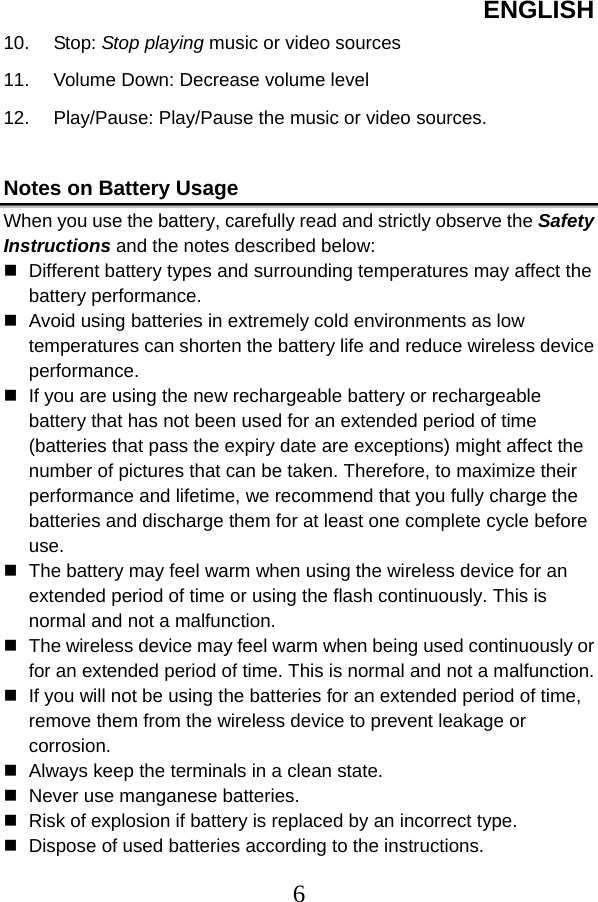 ENGLISH  610. Stop: Stop playing music or video sources 11. Volume Down: Decrease volume level 12.  Play/Pause: Play/Pause the music or video sources.  Notes on Battery Usage When you use the battery, carefully read and strictly observe the Safety Instructions and the notes described below:  Different battery types and surrounding temperatures may affect the battery performance.  Avoid using batteries in extremely cold environments as low temperatures can shorten the battery life and reduce wireless device performance.  If you are using the new rechargeable battery or rechargeable battery that has not been used for an extended period of time (batteries that pass the expiry date are exceptions) might affect the number of pictures that can be taken. Therefore, to maximize their performance and lifetime, we recommend that you fully charge the batteries and discharge them for at least one complete cycle before use.  The battery may feel warm when using the wireless device for an extended period of time or using the flash continuously. This is normal and not a malfunction.  The wireless device may feel warm when being used continuously or for an extended period of time. This is normal and not a malfunction.  If you will not be using the batteries for an extended period of time, remove them from the wireless device to prevent leakage or corrosion.  Always keep the terminals in a clean state.  Never use manganese batteries.  Risk of explosion if battery is replaced by an incorrect type.  Dispose of used batteries according to the instructions. 