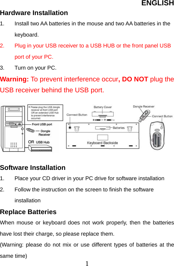 ENGLISH  1Hardware Installation 1.  Install two AA batteries in the mouse and two AA batteries in the keyboard. 2.  Plug in your USB receiver to a USB HUB or the front panel USB port of your PC. 3.  Turn on your PC. Warning: To prevent interference occur, DO NOT plug the USB receiver behind the USB port.         Software Installation 1.  Place your CD driver in your PC drive for software installation   2.  Follow the instruction on the screen to finish the software installation Replace Batteries When mouse or keyboard does not work properly, then the batteries have lost their charge, so please replace them. (Warning: please do not mix or use different types of batteries at the same time) 