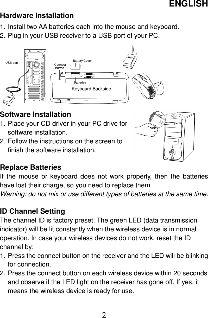 ENGLISH  2 Hardware Installation 1. Install two AA batteries each into the mouse and keyboard. 2. Plug in your USB receiver to a USB port of your PC.         Software Installation 1. Place your CD driver in your PC drive for software installation. 2. Follow the instructions on the screen to finish the software installation.  Replace Batteries If  the  mouse  or  keyboard  does  not  work  properly,  then  the  batteries have lost their charge, so you need to replace them. Warning: do not mix or use different types of batteries at the same time.  ID Channel Setting   The channel ID is factory preset. The green LED (data transmission indicator) will be lit constantly when the wireless device is in normal operation. In case your wireless devices do not work, reset the ID channel by: 1. Press the connect button on the receiver and the LED will be blinking for connection. 2. Press the connect button on each wireless device within 20 seconds and observe if the LED light on the receiver has gone off. If yes, it means the wireless device is ready for use.  