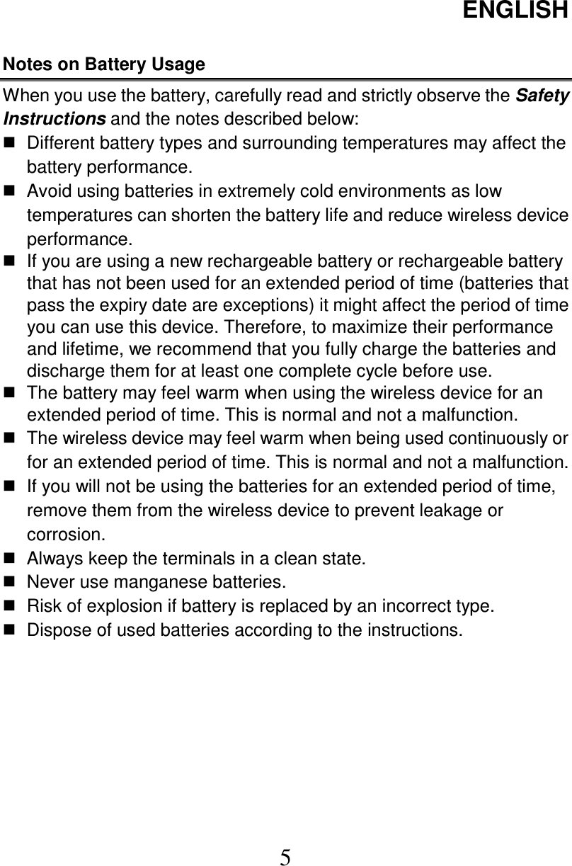 ENGLISH  5  Notes on Battery Usage   When you use the battery, carefully read and strictly observe the Safety Instructions and the notes described below:   Different battery types and surrounding temperatures may affect the battery performance.   Avoid using batteries in extremely cold environments as low temperatures can shorten the battery life and reduce wireless device performance.   If you are using a new rechargeable battery or rechargeable battery that has not been used for an extended period of time (batteries that pass the expiry date are exceptions) it might affect the period of time you can use this device. Therefore, to maximize their performance and lifetime, we recommend that you fully charge the batteries and discharge them for at least one complete cycle before use.   The battery may feel warm when using the wireless device for an extended period of time. This is normal and not a malfunction.   The wireless device may feel warm when being used continuously or for an extended period of time. This is normal and not a malfunction.   If you will not be using the batteries for an extended period of time, remove them from the wireless device to prevent leakage or corrosion.   Always keep the terminals in a clean state.   Never use manganese batteries.   Risk of explosion if battery is replaced by an incorrect type.   Dispose of used batteries according to the instructions.  