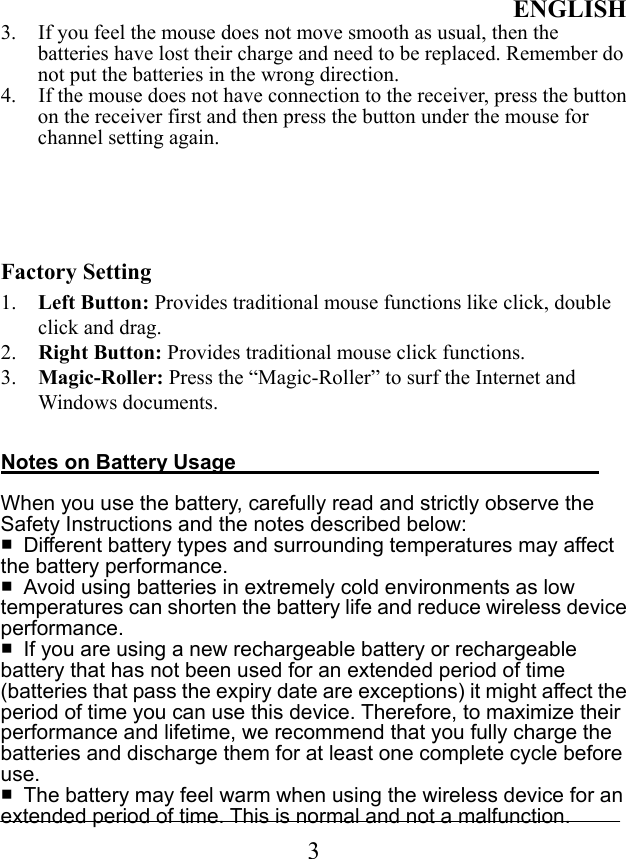 ENGLISH 3 3.  If you feel the mouse does not move smooth as usual, then the batteries have lost their charge and need to be replaced. Remember do not put the batteries in the wrong direction. 4.  If the mouse does not have connection to the receiver, press the button on the receiver first and then press the button under the mouse for channel setting again.      Factory Setting 1.  Left Button: Provides traditional mouse functions like click, double click and drag. 2.  Right Button: Provides traditional mouse click functions. 3.  Magic-Roller: Press the “Magic-Roller” to surf the Internet and Windows documents.    Notes on Battery Usage                                     When you use the battery, carefully read and strictly observe the Safety Instructions and the notes described below:   ■  Different battery types and surrounding temperatures may affect the battery performance.   ■  Avoid using batteries in extremely cold environments as low temperatures can shorten the battery life and reduce wireless device performance.  ■  If you are using a new rechargeable battery or rechargeable battery that has not been used for an extended period of time (batteries that pass the expiry date are exceptions) it might affect the period of time you can use this device. Therefore, to maximize their performance and lifetime, we recommend that you fully charge the batteries and discharge them for at least one complete cycle before use.  ■  The battery may feel warm when using the wireless device for an extended period of time. This is normal and not a malfunction.   