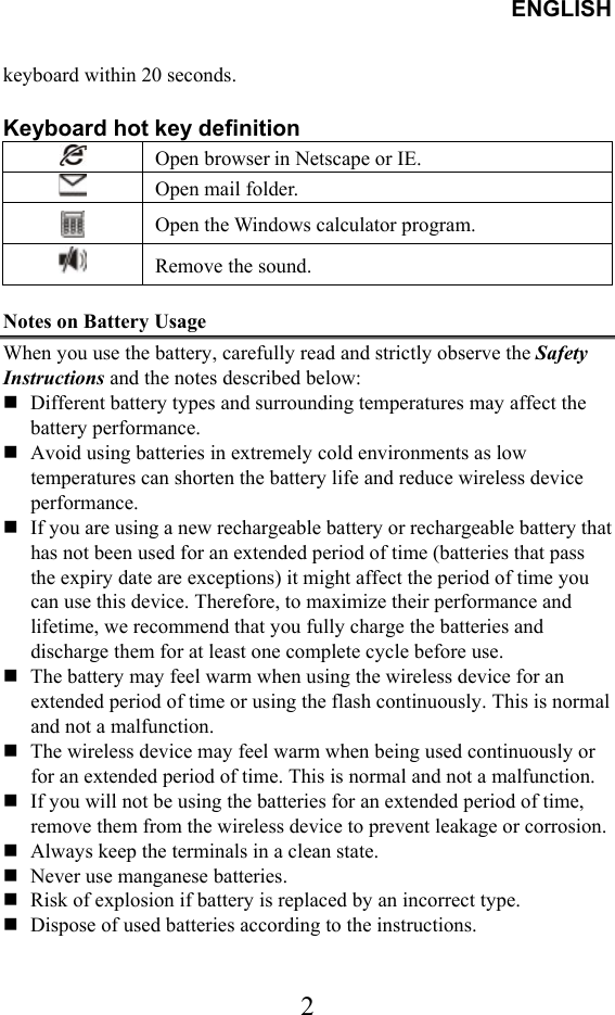 ENGLISH  2keyboard within 20 seconds.  Keyboard hot key definition    Open browser in Netscape or IE.  Open mail folder.  Open the Windows calculator program.  Remove the sound.  Notes on Battery Usage When you use the battery, carefully read and strictly observe the Safety Instructions and the notes described below:  Different battery types and surrounding temperatures may affect the battery performance.  Avoid using batteries in extremely cold environments as low temperatures can shorten the battery life and reduce wireless device performance.  If you are using a new rechargeable battery or rechargeable battery that has not been used for an extended period of time (batteries that pass the expiry date are exceptions) it might affect the period of time you can use this device. Therefore, to maximize their performance and lifetime, we recommend that you fully charge the batteries and discharge them for at least one complete cycle before use.  The battery may feel warm when using the wireless device for an extended period of time or using the flash continuously. This is normal and not a malfunction.  The wireless device may feel warm when being used continuously or for an extended period of time. This is normal and not a malfunction.  If you will not be using the batteries for an extended period of time, remove them from the wireless device to prevent leakage or corrosion.  Always keep the terminals in a clean state.  Never use manganese batteries.  Risk of explosion if battery is replaced by an incorrect type.  Dispose of used batteries according to the instructions. 