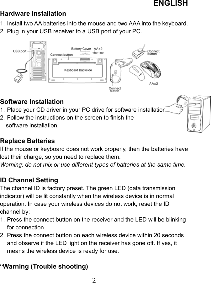 ENGLISH  2Hardware Installation 1. Install two AA batteries into the mouse and two AAA into the keyboard. 2. Plug in your USB receiver to a USB port of your PC.         Software Installation 1. Place your CD driver in your PC drive for software installation.   2. Follow the instructions on the screen to finish the   software installation.    Replace Batteries If the mouse or keyboard does not work properly, then the batteries have lost their charge, so you need to replace them. Warning: do not mix or use different types of batteries at the same time.  ID Channel Setting   The channel ID is factory preset. The green LED (data transmission indicator) will be lit constantly when the wireless device is in normal operation. In case your wireless devices do not work, reset the ID channel by: 1. Press the connect button on the receiver and the LED will be blinking for connection. 2. Press the connect button on each wireless device within 20 seconds and observe if the LED light on the receiver has gone off. If yes, it means the wireless device is ready for use.  “Warning (Trouble shooting) 