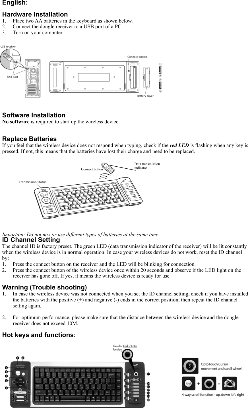 English:  Hardware Installation 1.  Place two AA batteries in the keyboard as shown below. 2.  Connect the dongle receiver to a USB port of a PC. 3.  Turn on your computer.              Software Installation No software is required to start up the wireless device.   Replace Batteries If you feel that the wireless device does not respond when typing, check if the red LED is flashing when any key is pressed. If not, this means that the batteries have lost their charge and need to be replaced.              Important: Do not mix or use different types of batteries at the same time. ID Channel Setting The channel ID is factory preset. The green LED (data transmission indicator of the receiver) will be lit constantly when the wireless device is in normal operation. In case your wireless devices do not work, reset the ID channel by: 1.  Press the connect button on the receiver and the LED will be blinking for connection.   2.  Press the connect button of the wireless device once within 20 seconds and observe if the LED light on the receiver has gone off. If yes, it means the wireless device is ready for use.  Warning (Trouble shooting) 1.  In case the wireless device was not connected when you set the ID channel setting, check if you have installed the batteries with the positive (+) and negative (-) ends in the correct position, then repeat the ID channel setting again.  2.  For optimum performance, please make sure that the distance between the wireless device and the dongle receiver does not exceed 10M.  Hot keys and functions:             Data transmission indicator Connect button