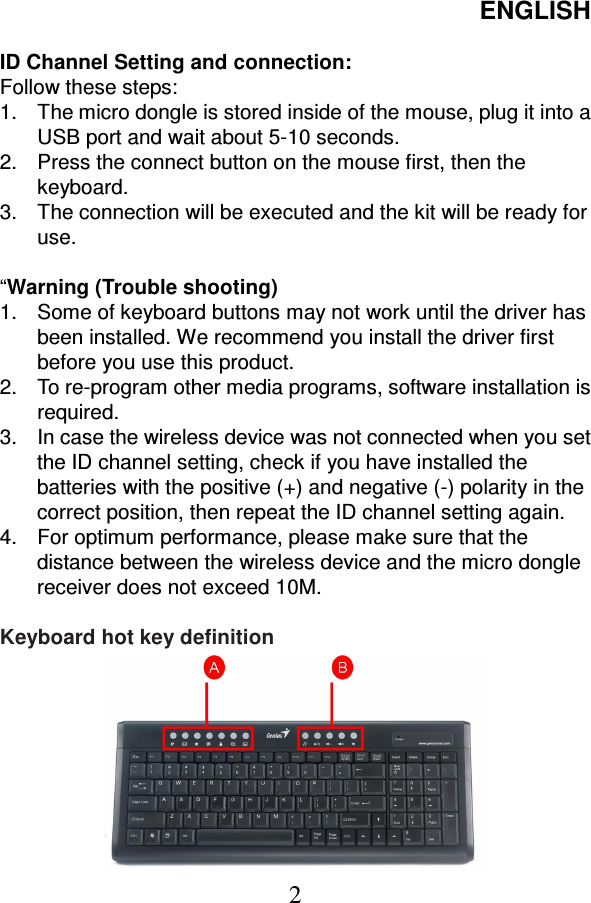 ENGLISH  2  ID Channel Setting and connection: Follow these steps: 1.  The micro dongle is stored inside of the mouse, plug it into a USB port and wait about 5-10 seconds. 2.  Press the connect button on the mouse first, then the keyboard. 3.  The connection will be executed and the kit will be ready for use.  “Warning (Trouble shooting) 1.  Some of keyboard buttons may not work until the driver has been installed. We recommend you install the driver first before you use this product. 2.  To re-program other media programs, software installation is required. 3.  In case the wireless device was not connected when you set the ID channel setting, check if you have installed the batteries with the positive (+) and negative (-) polarity in the correct position, then repeat the ID channel setting again. 4.  For optimum performance, please make sure that the distance between the wireless device and the micro dongle receiver does not exceed 10M.  Keyboard hot key definition                                                                                                               