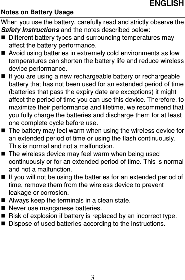 ENGLISH  3 Notes on Battery Usage When you use the battery, carefully read and strictly observe the Safety Instructions and the notes described below:   Different battery types and surrounding temperatures may affect the battery performance.   Avoid using batteries in extremely cold environments as low temperatures can shorten the battery life and reduce wireless device performance.   If you are using a new rechargeable battery or rechargeable battery that has not been used for an extended period of time (batteries that pass the expiry date are exceptions) it might affect the period of time you can use this device. Therefore, to maximize their performance and lifetime, we recommend that you fully charge the batteries and discharge them for at least one complete cycle before use.   The battery may feel warm when using the wireless device for an extended period of time or using the flash continuously. This is normal and not a malfunction.   The wireless device may feel warm when being used continuously or for an extended period of time. This is normal and not a malfunction.   If you will not be using the batteries for an extended period of time, remove them from the wireless device to prevent leakage or corrosion.   Always keep the terminals in a clean state.   Never use manganese batteries.   Risk of explosion if battery is replaced by an incorrect type.   Dispose of used batteries according to the instructions. 