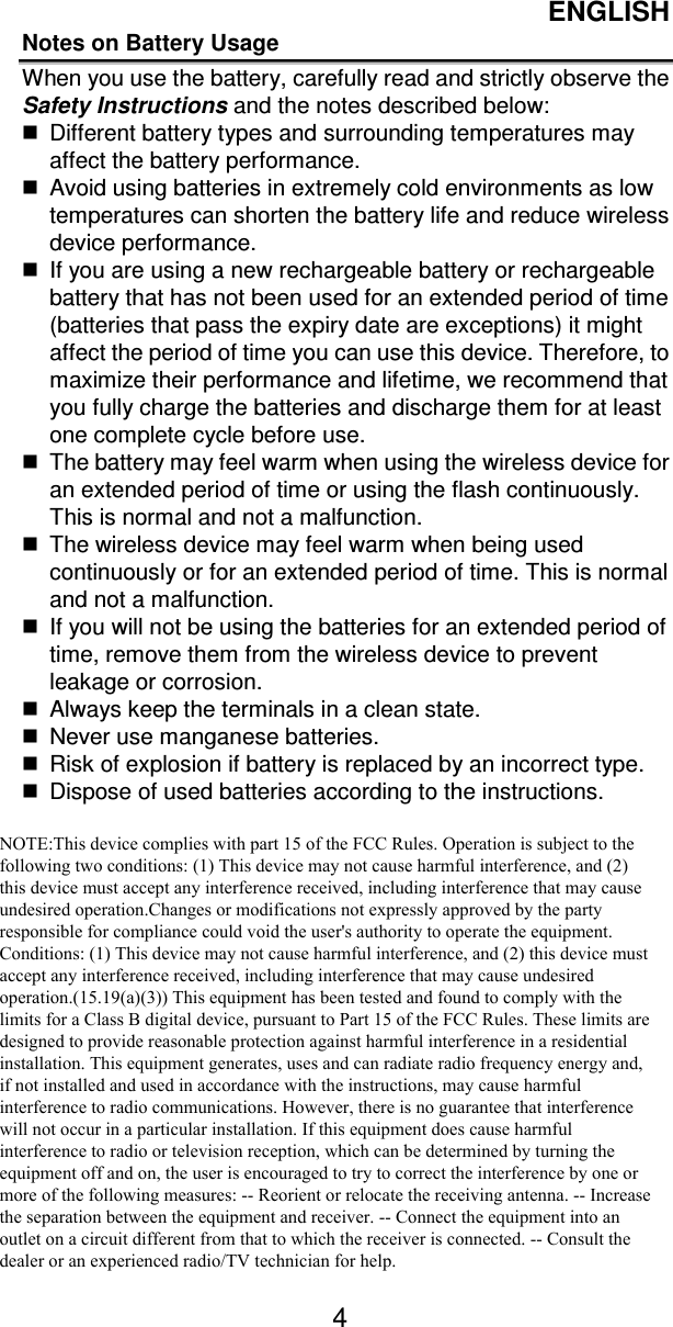 ENGLISH   Notes on Battery Usage When you use the battery, carefully read and strictly observe the Safety Instructions and the notes described below:   Different battery types and surrounding temperatures may affect the battery performance.   Avoid using batteries in extremely cold environments as low temperatures can shorten the battery life and reduce wireless device performance.   If you are using a new rechargeable battery or rechargeable battery that has not been used for an extended period of time (batteries that pass the expiry date are exceptions) it might affect the period of time you can use this device. Therefore, to maximize their performance and lifetime, we recommend that you fully charge the batteries and discharge them for at least one complete cycle before use.   The battery may feel warm when using the wireless device for an extended period of time or using the flash continuously. This is normal and not a malfunction.   The wireless device may feel warm when being used continuously or for an extended period of time. This is normal and not a malfunction.   If you will not be using the batteries for an extended period of time, remove them from the wireless device to prevent leakage or corrosion.   Always keep the terminals in a clean state.   Never use manganese batteries.   Risk of explosion if battery is replaced by an incorrect type.   Dispose of used batteries according to the instructions. NOTE:This device complies with part 15 of the FCC Rules. Operation is subject to the following two conditions: (1) This device may not cause harmful interference, and (2) this device must accept any interference received, including interference that may cause undesired operation.Changes or modifications not expressly approved by the party responsible for compliance could void the user&apos;s authority to operate the equipment. Conditions: (1) This device may not cause harmful interference, and (2) this device must accept any interference received, including interference that may cause undesired operation.(15.19(a)(3)) This equipment has been tested and found to comply with the limits for a Class B digital device, pursuant to Part 15 of the FCC Rules. These limits are designed to provide reasonable protection against harmful interference in a residential installation. This equipment generates, uses and can radiate radio frequency energy and, if not installed and used in accordance with the instructions, may cause harmful interference to radio communications. However, there is no guarantee that interference will not occur in a particular installation. If this equipment does cause harmful interference to radio or television reception, which can be determined by turning the equipment off and on, the user is encouraged to try to correct the interference by one or more of the following measures: -- Reorient or relocate the receiving antenna. -- Increase the separation between the equipment and receiver. -- Connect the equipment into an outlet on a circuit different from that to which the receiver is connected. -- Consult the dealer or an experienced radio/TV technician for help. 4 