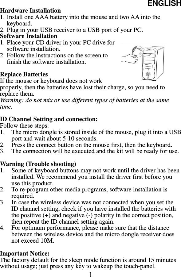 ENGLISH  1 Hardware Installation 1. Install one AAA battery into the mouse and two AA into the keyboard. 2. Plug in your USB receiver to a USB port of your PC. Software Installation 1. Place your CD driver in your PC drive for software installation.   2. Follow the instructions on the screen to finish the software installation.      Replace Batteries If the mouse or keyboard does not work properly, then the batteries have lost their charge, so you need to replace them. Warning: do not mix or use different types of batteries at the same time.  ID Channel Setting and connection: Follow these steps: 1. The micro dongle is stored inside of the mouse, plug it into a USB port and wait about 5-10 seconds. 2. Press the connect button on the mouse first, then the keyboard. 3. The connection will be executed and the kit will be ready for use.  Warning (Trouble shooting) 1. Some of keyboard buttons may not work until the driver has been installed. We recommend you install the driver first before you use this product. 2. To re-program other media programs, software installation is required. 3. In case the wireless device was not connected when you set the ID channel setting, check if you have installed the batteries with the positive (+) and negative (-) polarity in the correct position, then repeat the ID channel setting again. 4. For optimum performance, please make sure that the distance between the wireless device and the micro dongle receiver does not exceed 10M.  Important Notice: The factory default for the sleep mode function is around 15 minutes without usage; just press any key to wakeup the touch-panel. 