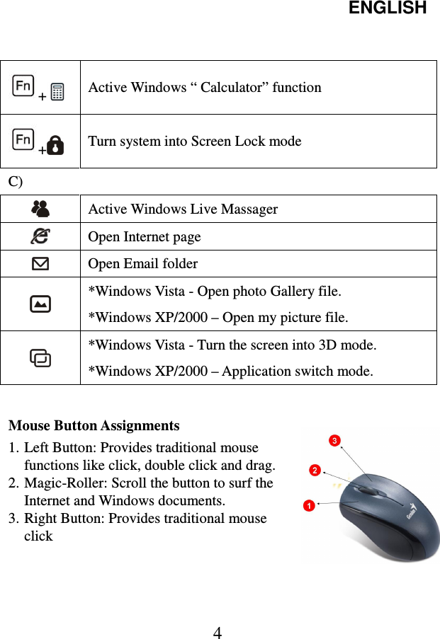 ENGLISH  4                                                                    Mouse Button Assignments 1. Left Button: Provides traditional mouse functions like click, double click and drag. 2. Magic-Roller: Scroll the button to surf the Internet and Windows documents. 3. Right Button: Provides traditional mouse click     + Active Windows “ Calculator” function +   Turn system into Screen Lock mode C)    Active Windows Live Massager  Open Internet page  Open Email folder  *Windows Vista - Open photo Gallery file. *Windows XP/2000 – Open my picture file.  *Windows Vista - Turn the screen into 3D mode. *Windows XP/2000 – Application switch mode. 