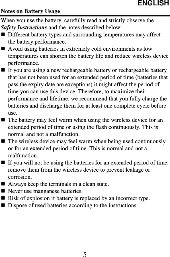 ENGLISH  5 Notes on Battery Usage When you use the battery, carefully read and strictly observe the Safety Instructions and the notes described below:  Different battery types and surrounding temperatures may affect the battery performance.  Avoid using batteries in extremely cold environments as low temperatures can shorten the battery life and reduce wireless device performance.  If you are using a new rechargeable battery or rechargeable battery that has not been used for an extended period of time (batteries that pass the expiry date are exceptions) it might affect the period of time you can use this device. Therefore, to maximize their performance and lifetime, we recommend that you fully charge the batteries and discharge them for at least one complete cycle before use.  The battery may feel warm when using the wireless device for an extended period of time or using the flash continuously. This is normal and not a malfunction.  The wireless device may feel warm when being used continuously or for an extended period of time. This is normal and not a malfunction.  If you will not be using the batteries for an extended period of time, remove them from the wireless device to prevent leakage or corrosion.  Always keep the terminals in a clean state.  Never use manganese batteries.  Risk of explosion if battery is replaced by an incorrect type.  Dispose of used batteries according to the instructions. 