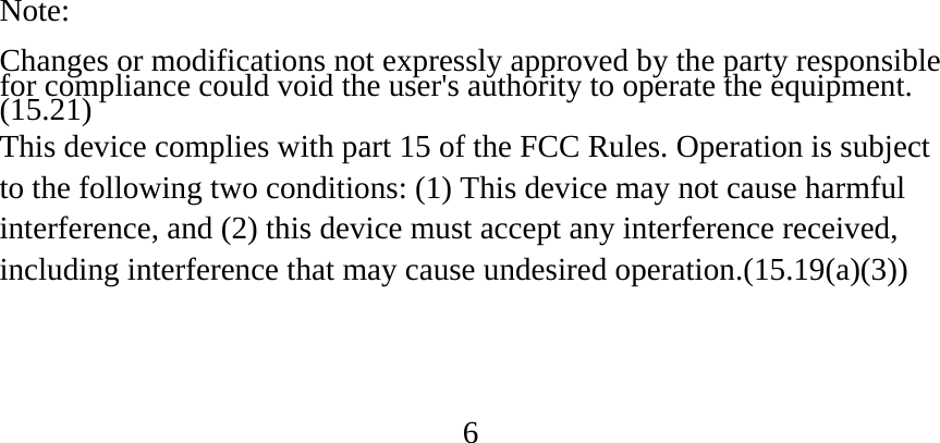 Note:  Changes or modifications not expressly approved by the party responsible for compliance could void the user&apos;s authority to operate the equipment. (15.21) This device complies with part 15 of the FCC Rules. Operation is subject to the following two conditions: (1) This device may not cause harmful interference, and (2) this device must accept any interference received, including interference that may cause undesired operation.(15.19(a)(3))    6 
