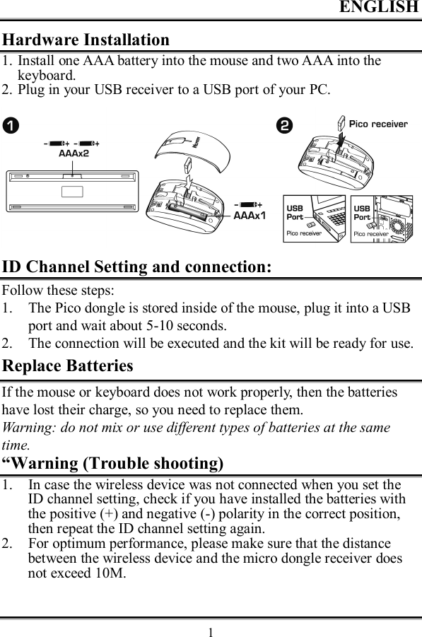 ENGLISH  1Hardware Installation 1. Install one AAA battery into the mouse and two AAA into the keyboard. 2. Plug in your USB receiver to a USB port of your PC.  ID Channel Setting and connection: Follow these steps: 1. The Pico dongle is stored inside of the mouse, plug it into a USB port and wait about 5-10 seconds. 2. The connection will be executed and the kit will be ready for use. Replace Batteries If the mouse or keyboard does not work properly, then the batteries have lost their charge, so you need to replace them. Warning: do not mix or use different types of batteries at the same time. “Warning (Trouble shooting) 1. In case the wireless device was not connected when you set the ID channel setting, check if you have installed the batteries with the positive (+) and negative (-) polarity in the correct position, then repeat the ID channel setting again. 2. For optimum performance, please make sure that the distance between the wireless device and the micro dongle receiver does not exceed 10M.  