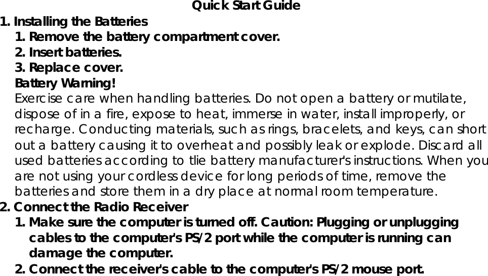 Quick Start Guide1. Installing the Batteries1. Remove the battery compartment cover.2. Insert batteries.3. Replace cover.Battery Warning!Exercise care when handling batteries. Do not open a battery or mutilate,dispose of in a fire, expose to heat, immerse in water, install improperly, orrecharge. Conducting materials, such as rings, bracelets, and keys, can shortout a battery causing it to overheat and possibly leak or explode. Discard allused batteries according to tlie battery manufacturer&apos;s instructions. When youare not using your cordless device for long periods of time, remove thebatteries and store them in a dry place at normal room temperature.2. Connect the Radio Receiver1. Make sure the computer is turned off. Caution: Plugging or unpluggingcables to the computer&apos;s PS/2 port while the computer is running candamage the computer.2. Connect the receiver&apos;s cable to the computer&apos;s PS/2 mouse port.