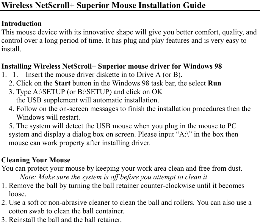 Wireless NetScroll+ Superior Mouse Installation Guide IntroductionThis mouse device with its innovative shape will give you better comfort, quality, andcontrol over a long period of time. It has plug and play features and is very easy toinstall. Installing Wireless NetScroll+ Superior mouse driver for Windows 981. 1.       Insert the mouse driver diskette in to Drive A (or B).2. Click on the Start button in the Windows 98 task bar, the select Run3. Type A:\SETUP (or B:\SETUP) and click on OK    the USB supplement will automatic installation.4. Follow on the on-screen messages to finish the installation procedures then the    Windows will restart.5. The system will detect the USB mouse when you plug in the mouse to PCsystem and display a dialog box on screen. Please input “A:\” in the box thenmouse can work property after installing driver. Cleaning Your MouseYou can protect your mouse by keeping your work area clean and free from dust.          Note: Make sure the system is off before you attempt to clean it1. Remove the ball by turning the ball retainer counter-clockwise until it becomes  loose.2. Use a soft or non-abrasive cleaner to clean the ball and rollers. You can also use a    cotton swab to clean the ball container.3. Reinstall the ball and the ball retainer.