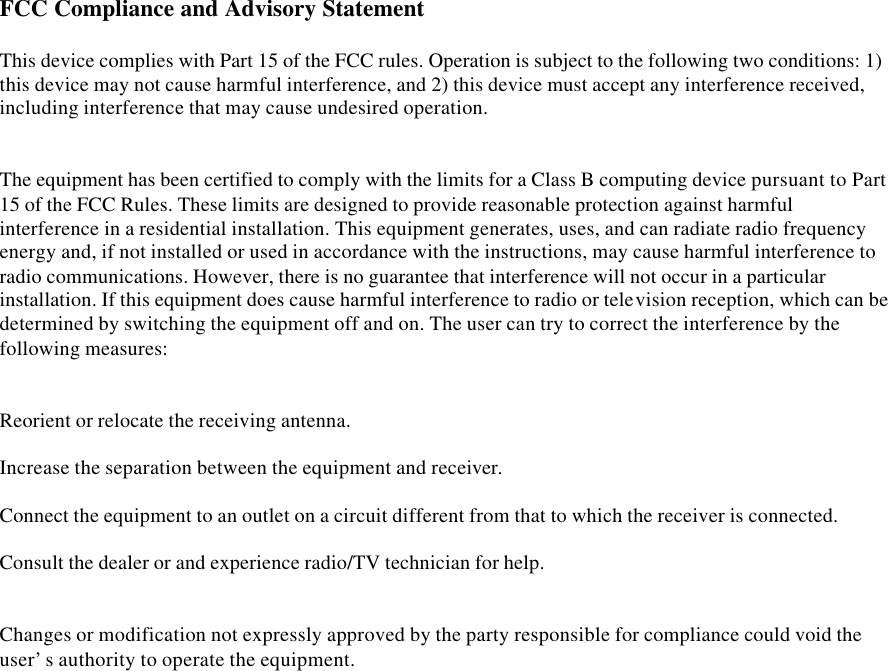 FCC Compliance and Advisory Statement   This device complies with Part 15 of the FCC rules. Operation is subject to the following two conditions: 1) this device may not cause harmful interference, and 2) this device must accept any interference received, including interference that may cause undesired operation.    The equipment has been certified to comply with the limits for a Class B computing device pursuant to Part 15 of the FCC Rules. These limits are designed to provide reasonable protection against harmful interference in a residential installation. This equipment generates, uses, and can radiate radio frequency energy and, if not installed or used in accordance with the instructions, may cause harmful interference to radio communications. However, there is no guarantee that interference will not occur in a particular installation. If this equipment does cause harmful interference to radio or television reception, which can be determined by switching the equipment off and on. The user can try to correct the interference by the following measures:    Reorient or relocate the receiving antenna.   Increase the separation between the equipment and receiver.   Connect the equipment to an outlet on a circuit different from that to which the receiver is connected.   Consult the dealer or and experience radio/TV technician for help.    Changes or modification not expressly approved by the party responsible for compliance could void the user’s authority to operate the equipment.    