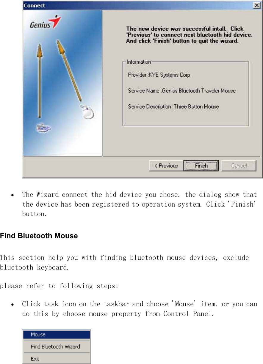  •  The Wizard connect the hid device you chose. the dialog show that the device has been registered to operation system. Click &apos;Finish&apos; button.   Find Bluetooth Mouse   This section help you with finding bluetooth mouse devices, exclude bluetooth keyboard.  please refer to following steps:  •  Click task icon on the taskbar and choose &apos;Mouse&apos; item. or you can do this by choose mouse property from Control Panel.   