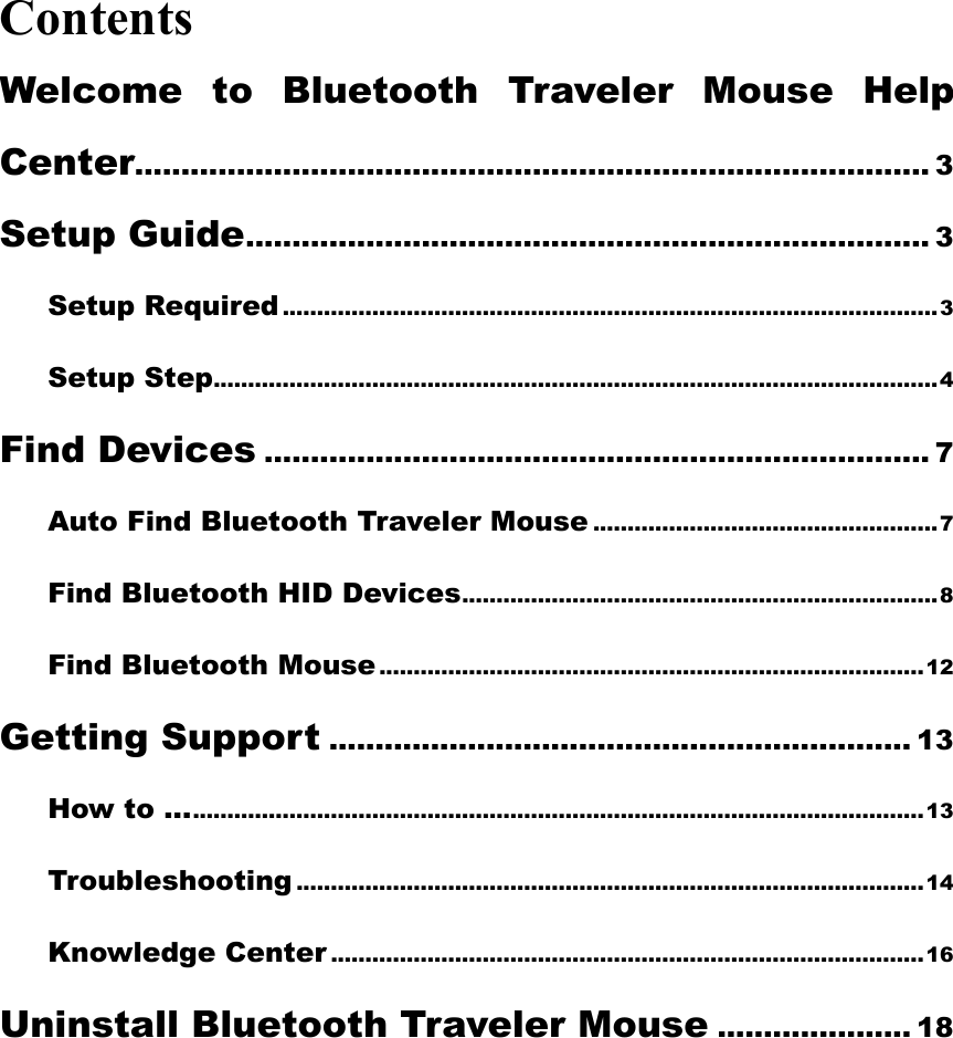 Contents Welcome to Bluetooth Traveler Mouse Help Center...................................................................................... 3 Setup Guide.......................................................................... 3 Setup Required ...............................................................................................3 Setup Step.........................................................................................................4 Find Devices ........................................................................ 7 Auto Find Bluetooth Traveler Mouse ..................................................7 Find Bluetooth HID Devices.....................................................................8 Find Bluetooth Mouse...............................................................................12 Getting Support ............................................................... 13 How to .............................................................................................................13 Troubleshooting ...........................................................................................14 Knowledge Center ......................................................................................16 Uninstall Bluetooth Traveler Mouse ..................... 18  
