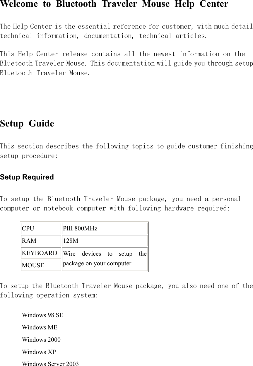 Welcome to Bluetooth Traveler Mouse Help Center  The Help Center is the essential reference for customer, with much detail technical information, documentation, technical articles.  This Help Center release contains all the newest information on the Bluetooth Traveler Mouse. This documentation will guide you through setup Bluetooth Traveler Mouse.    Setup Guide  This section describes the following topics to guide customer finishing setup procedure:  Setup Required   To setup the Bluetooth Traveler Mouse package, you need a personal computer or notebook computer with following hardware required:  CPU PIII 800MHz RAM 128M KEYBOARDMOUSE Wire devices to setup the package on your computer To setup the Bluetooth Traveler Mouse package, you also need one of the following operation system:  Windows 98 SE Windows ME Windows 2000 Windows XP Windows Server 2003 