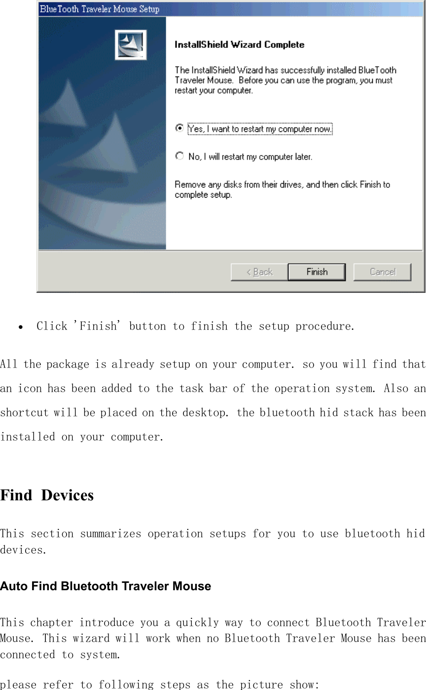  •  Click &apos;Finish&apos; button to finish the setup procedure.  All the package is already setup on your computer. so you will find that an icon has been added to the task bar of the operation system. Also an shortcut will be placed on the desktop. the bluetooth hid stack has been installed on your computer.  Find Devices  This section summarizes operation setups for you to use bluetooth hid devices. Auto Find Bluetooth Traveler Mouse This chapter introduce you a quickly way to connect Bluetooth Traveler Mouse. This wizard will work when no Bluetooth Traveler Mouse has been connected to system.  please refer to following steps as the picture show:  
