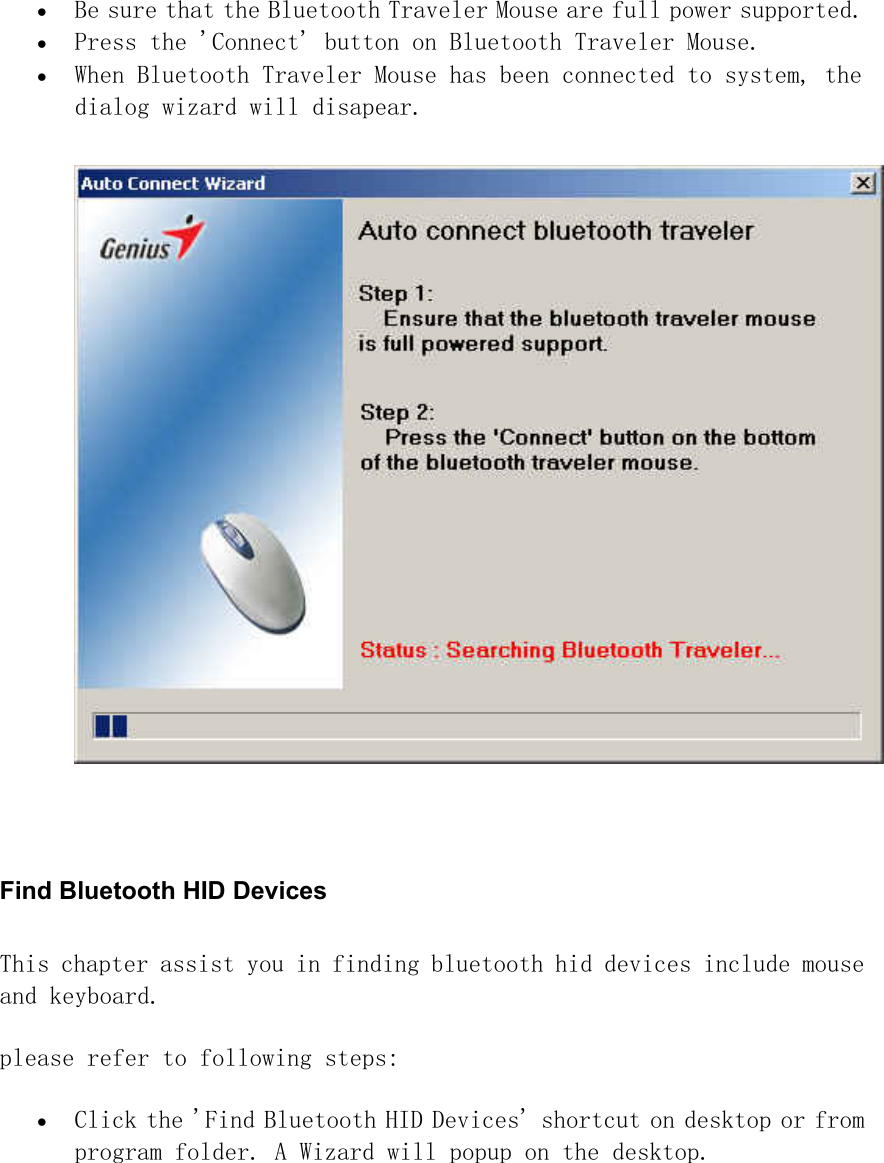 •  Be sure that the Bluetooth Traveler Mouse are full power supported. •  Press the &apos;Connect&apos; button on Bluetooth Traveler Mouse. •  When Bluetooth Traveler Mouse has been connected to system, the dialog wizard will disapear.    Find Bluetooth HID Devices   This chapter assist you in finding bluetooth hid devices include mouse and keyboard.  please refer to following steps:  •  Click the &apos;Find Bluetooth HID Devices&apos; shortcut on desktop or from program folder. A Wizard will popup on the desktop.  