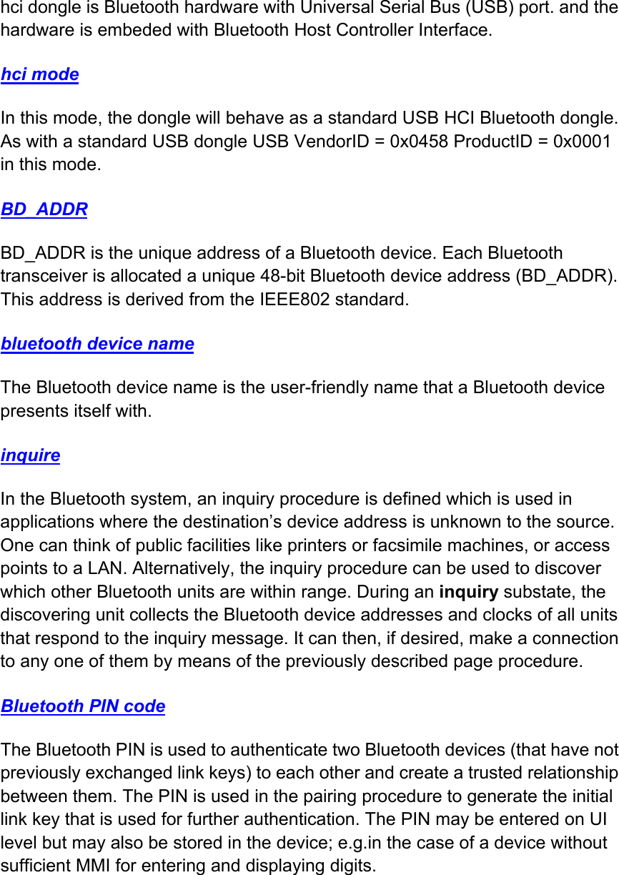 hci dongle is Bluetooth hardware with Universal Serial Bus (USB) port. and the hardware is embeded with Bluetooth Host Controller Interface. hci mode In this mode, the dongle will behave as a standard USB HCI Bluetooth dongle. As with a standard USB dongle USB VendorID = 0x0458 ProductID = 0x0001 in this mode. BD_ADDR BD_ADDR is the unique address of a Bluetooth device. Each Bluetooth transceiver is allocated a unique 48-bit Bluetooth device address (BD_ADDR). This address is derived from the IEEE802 standard. bluetooth device name The Bluetooth device name is the user-friendly name that a Bluetooth device presents itself with. inquire In the Bluetooth system, an inquiry procedure is defined which is used in applications where the destination’s device address is unknown to the source. One can think of public facilities like printers or facsimile machines, or access points to a LAN. Alternatively, the inquiry procedure can be used to discover which other Bluetooth units are within range. During an inquiry substate, the discovering unit collects the Bluetooth device addresses and clocks of all units that respond to the inquiry message. It can then, if desired, make a connection to any one of them by means of the previously described page procedure. Bluetooth PIN code The Bluetooth PIN is used to authenticate two Bluetooth devices (that have not previously exchanged link keys) to each other and create a trusted relationship between them. The PIN is used in the pairing procedure to generate the initial link key that is used for further authentication. The PIN may be entered on UI level but may also be stored in the device; e.g.in the case of a device without sufficient MMI for entering and displaying digits. 
