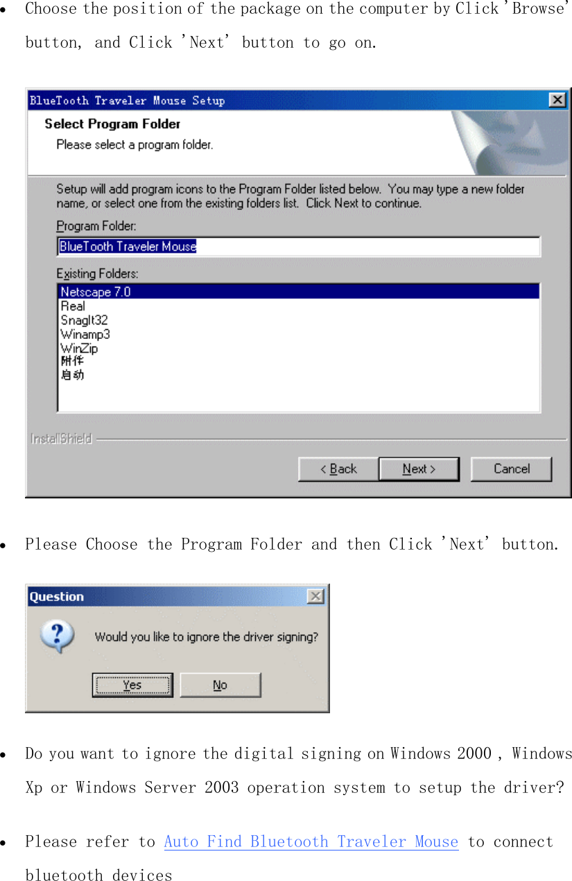 •  Choose the position of the package on the computer by Click &apos;Browse&apos; button, and Click &apos;Next&apos; button to go on.   •  Please Choose the Program Folder and then Click &apos;Next&apos; button.   •  Do you want to ignore the digital signing on Windows 2000 , Windows Xp or Windows Server 2003 operation system to setup the driver?   •  Please refer to Auto Find Bluetooth Traveler Mouse to connect bluetooth devices  