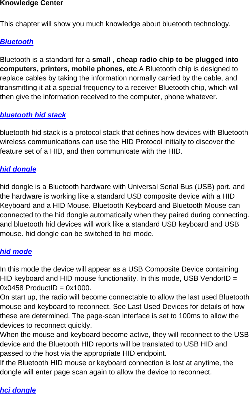 Knowledge Center   This chapter will show you much knowledge about bluetooth technology. Bluetooth Bluetooth is a standard for a small , cheap radio chip to be plugged into computers, printers, mobile phones, etc.A Bluetooth chip is designed to replace cables by taking the information normally carried by the cable, and transmitting it at a special frequency to a receiver Bluetooth chip, which will then give the information received to the computer, phone whatever. bluetooth hid stack bluetooth hid stack is a protocol stack that defines how devices with Bluetooth wireless communications can use the HID Protocol initially to discover the feature set of a HID, and then communicate with the HID.  hid dongle  hid dongle is a Bluetooth hardware with Universal Serial Bus (USB) port. and the hardware is working like a standard USB composite device with a HID Keyboard and a HID Mouse. Bluetooth Keyboard and Bluetooth Mouse can connected to the hid dongle automatically when they paired during connecting. and bluetooth hid devices will work like a standard USB keyboard and USB mouse. hid dongle can be switched to hci mode.  hid mode In this mode the device will appear as a USB Composite Device containing HID keyboard and HID mouse functionality. In this mode, USB VendorID = 0x0458 ProductID = 0x1000. On start up, the radio will become connectable to allow the last used Bluetooth mouse and keyboard to reconnect. See Last Used Devices for details of how these are determined. The page-scan interface is set to 100ms to allow the devices to reconnect quickly. When the mouse and keyboard become active, they will reconnect to the USB device and the Bluetooth HID reports will be translated to USB HID and passed to the host via the appropriate HID endpoint. If the Bluetooth HID mouse or keyboard connection is lost at anytime, the dongle will enter page scan again to allow the device to reconnect. hci dongle 