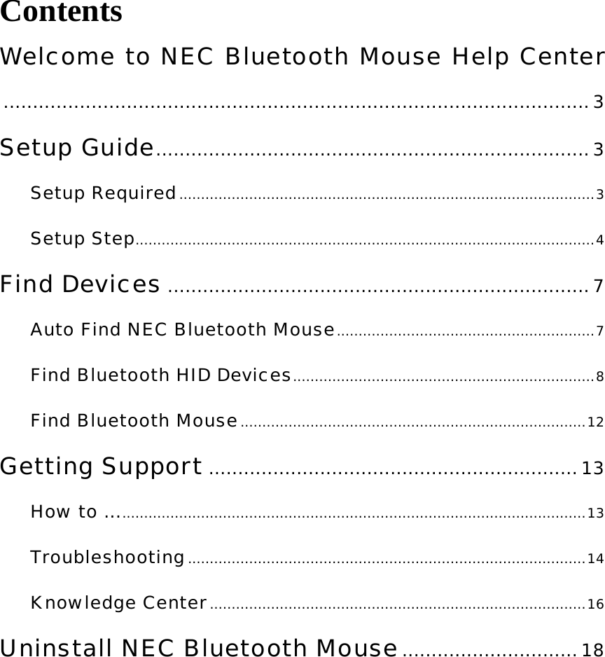 Contents Welcome to NEC Bluetooth Mouse Help Center....................................................................................................3 Setup Guide..........................................................................3 Setup Required...............................................................................................3 Setup Step.........................................................................................................4 Find Devices ........................................................................7 Auto Find NEC Bluetooth Mouse...........................................................7 Find Bluetooth HID Devices.....................................................................8 Find Bluetooth Mouse...............................................................................12 Getting Support ............................................................... 13 How to .............................................................................................................13 Troubleshooting...........................................................................................14 Knowledge Center......................................................................................16 Uninstall NEC Bluetooth Mouse.............................. 18  