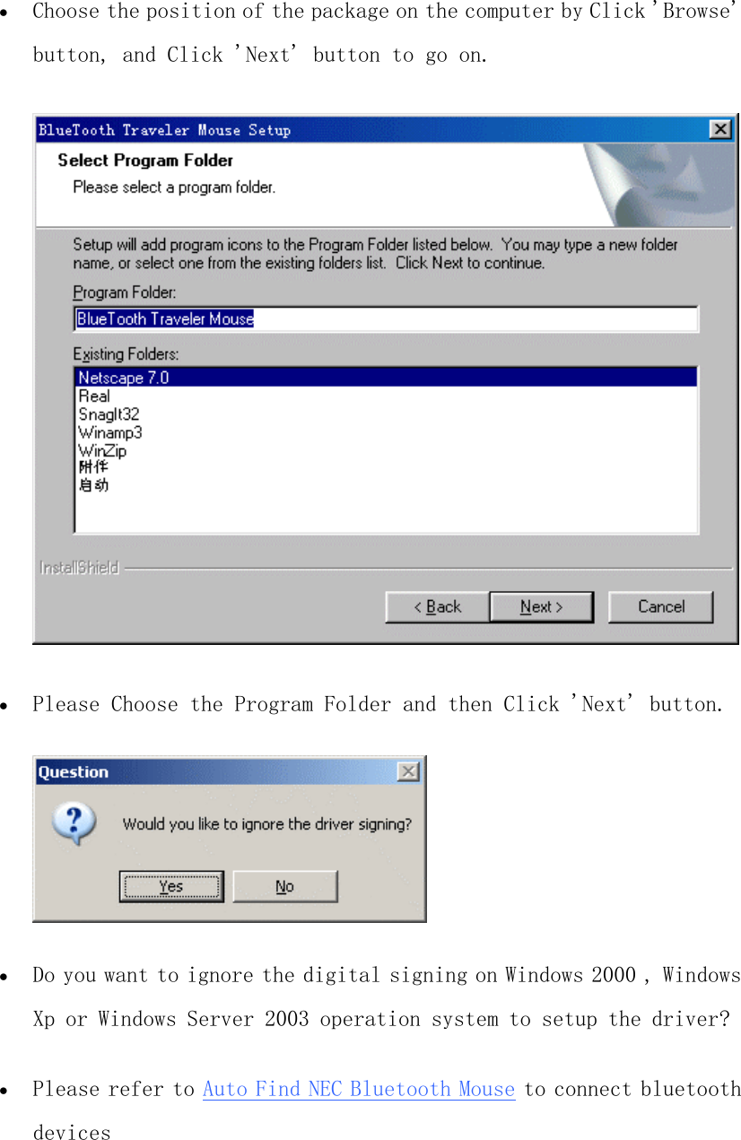 •  Choose the position of the package on the computer by Click &apos;Browse&apos; button, and Click &apos;Next&apos; button to go on.   •  Please Choose the Program Folder and then Click &apos;Next&apos; button.   •  Do you want to ignore the digital signing on Windows 2000 , Windows Xp or Windows Server 2003 operation system to setup the driver?   •  Please refer to Auto Find NEC Bluetooth Mouse to connect bluetooth devices  