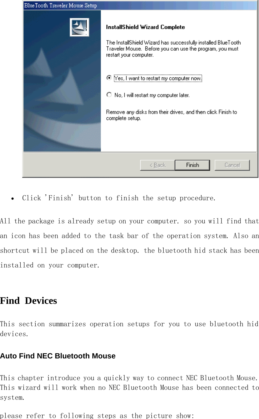  •  Click &apos;Finish&apos; button to finish the setup procedure.  All the package is already setup on your computer. so you will find that an icon has been added to the task bar of the operation system. Also an shortcut will be placed on the desktop. the bluetooth hid stack has been installed on your computer.  Find Devices  This section summarizes operation setups for you to use bluetooth hid devices. Auto Find NEC Bluetooth Mouse This chapter introduce you a quickly way to connect NEC Bluetooth Mouse. This wizard will work when no NEC Bluetooth Mouse has been connected to system.  please refer to following steps as the picture show:  