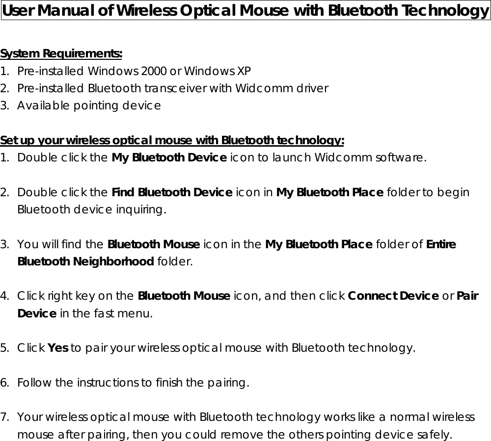 User Manual of Wireless Optical Mouse with Bluetooth Technology    System Requirements: 1. Pre-installed Windows 2000 or Windows XP 2. Pre-installed Bluetooth transceiver with Widcomm driver 3. Available pointing device  Set up your wireless optical mouse with Bluetooth technology: 1. Double click the My Bluetooth Device icon to launch Widcomm software.  2. Double click the Find Bluetooth Device icon in My Bluetooth Place folder to begin Bluetooth device inquiring.  3. You will find the Bluetooth Mouse icon in the My Bluetooth Place folder of Entire Bluetooth Neighborhood folder.  4. Click right key on the Bluetooth Mouse icon, and then click Connect Device or Pair Device in the fast menu.  5. Click Yes to pair your wireless optical mouse with Bluetooth technology.  6. Follow the instructions to finish the pairing.  7. Your wireless optical mouse with Bluetooth technology works like a normal wireless mouse after pairing, then you could remove the others pointing device safely.