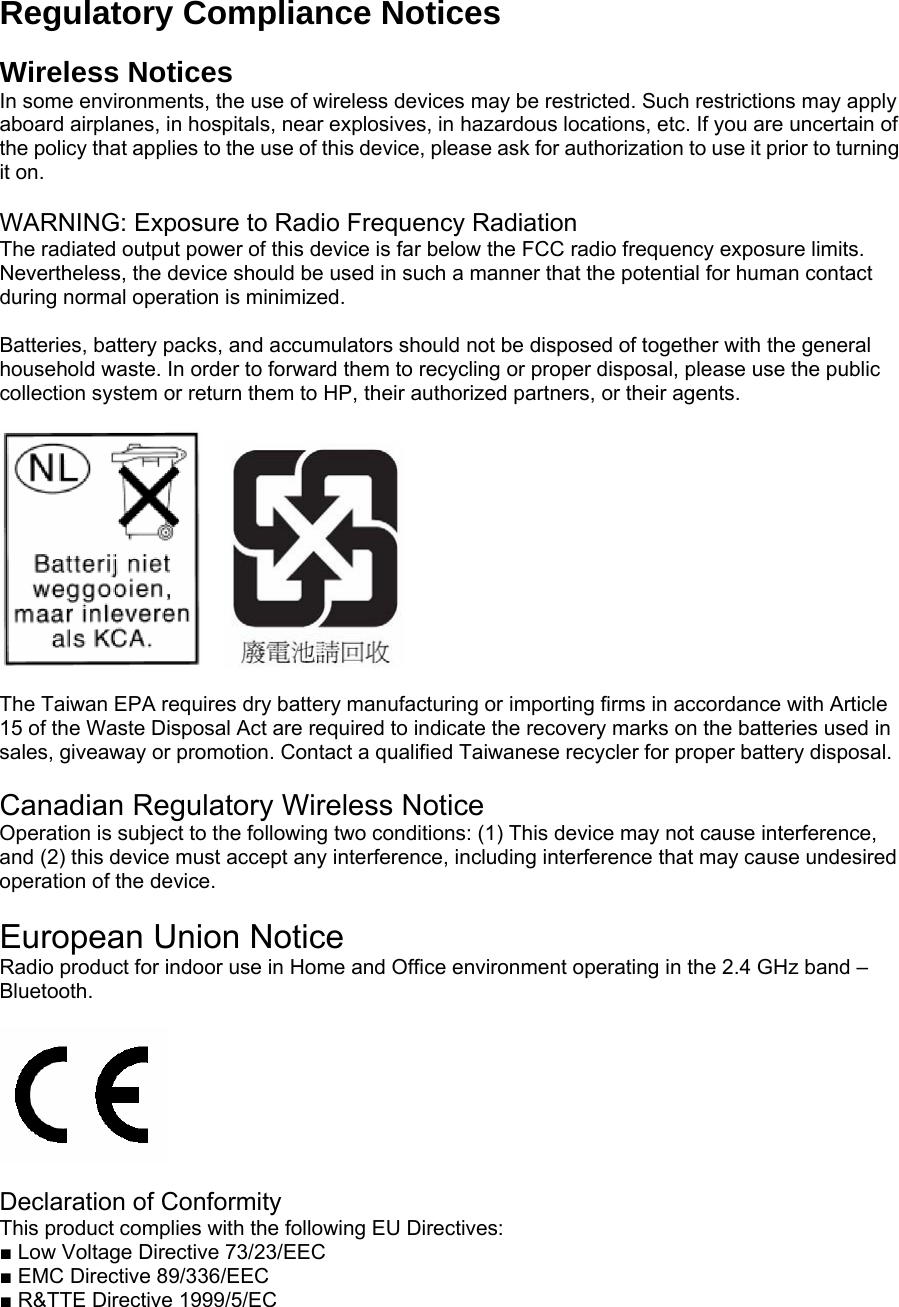 Regulatory Compliance Notices  Wireless Notices In some environments, the use of wireless devices may be restricted. Such restrictions may apply aboard airplanes, in hospitals, near explosives, in hazardous locations, etc. If you are uncertain of the policy that applies to the use of this device, please ask for authorization to use it prior to turning it on.  WARNING: Exposure to Radio Frequency Radiation The radiated output power of this device is far below the FCC radio frequency exposure limits. Nevertheless, the device should be used in such a manner that the potential for human contact during normal operation is minimized.  Batteries, battery packs, and accumulators should not be disposed of together with the general household waste. In order to forward them to recycling or proper disposal, please use the public collection system or return them to HP, their authorized partners, or their agents.       The Taiwan EPA requires dry battery manufacturing or importing firms in accordance with Article 15 of the Waste Disposal Act are required to indicate the recovery marks on the batteries used in sales, giveaway or promotion. Contact a qualified Taiwanese recycler for proper battery disposal.   Canadian Regulatory Wireless Notice Operation is subject to the following two conditions: (1) This device may not cause interference, and (2) this device must accept any interference, including interference that may cause undesired operation of the device.  European Union Notice Radio product for indoor use in Home and Office environment operating in the 2.4 GHz band – Bluetooth.    Declaration of Conformity This product complies with the following EU Directives:   ■ Low Voltage Directive 73/23/EEC   ■ EMC Directive 89/336/EEC   ■ R&amp;TTE Directive 1999/5/EC  