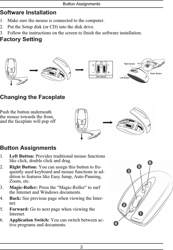 Software Installation1. Make sure the mouse is connected to the computer.2. Put the Setup disk (or CD) into the disk drive.3. Follow the instructions on the screen to finish the software installation.Factory SettingChanging the FaceplatePush the button underneaththe mouse towards the front,and the faceplate will pop offButton Assignments1. Left Button: Provides traditional mouse functionslike click, double click and drag.2. Right Button: You can assign this button to fre-quently used keyboard and mouse functions in ad-dition to features like Easy Jump, Auto-Panning,Zoom, etc.3. Magic-Roller: Press the “Magic-Roller” to surfthe Internet and Windows documents.4. Back: See previous page when viewing the Inter-net.5. Forward: Go to next page when viewing theInternet.6. Application Switch: You can switch between ac-tive programs and documents.Button Assignments2