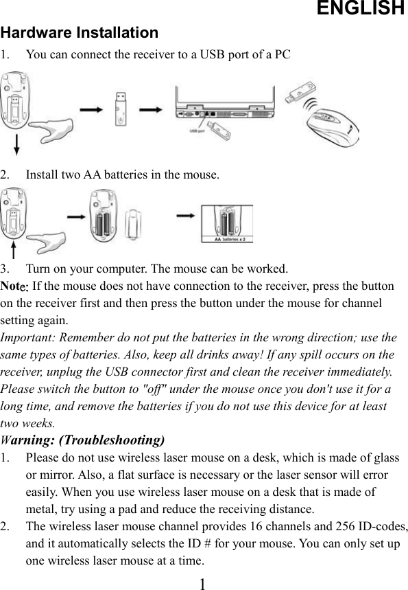 ENGLISH 1Hardware Installation 1.  You can connect the receiver to a USB port of a PC 2.  Install two AA batteries in the mouse. 3.  Turn on your computer. The mouse can be worked. Not˸ˍʳIf the mouse does not have connection to the receiver, press the button on the receiver first and then press the button under the mouse for channel setting again. Important: Remember do not put the batteries in the wrong direction; use the same types of batteries. Also, keep all drinks away! If any spill occurs on the receiver, unplug the USB connector first and clean the receiver immediately. Please switch the button to &quot;off&quot; under the mouse once you don&apos;t use it for a long time, and remove the batteries if you do not use this device for at least two weeks. Warning: (Troubleshooting) 1.  Please do not use wireless laser mouse on a desk, which is made of glass or mirror. Also, a flat surface is necessary or the laser sensor will error easily. When you use wireless laser mouse on a desk that is made of metal, try using a pad and reduce the receiving distance. 2.  The wireless laser mouse channel provides 16 channels and 256 ID-codes, and it automatically selects the ID # for your mouse. You can only set up one wireless laser mouse at a time. 