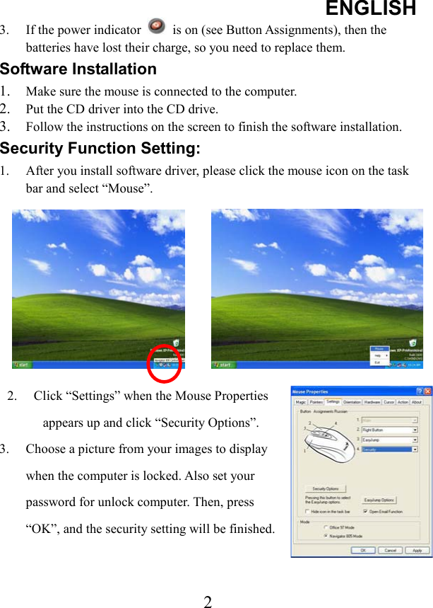 ENGLISH 23.  If the power indicator    is on (see Button Assignments), then the batteries have lost their charge, so you need to replace them. Software Installation 1. Make sure the mouse is connected to the computer. 2. Put the CD driver into the CD drive. 3. Follow the instructions on the screen to finish the software installation. Security Function Setting: 1.  After you install software driver, please click the mouse icon on the task bar and select “Mouse”. 2.  Click “Settings” when the Mouse Properties appears up and click “Security Options”. 3.  Choose a picture from your images to display when the computer is locked. Also set your password for unlock computer. Then, press “OK”, and the security setting will be finished.   