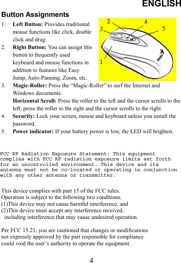 ENGLISH 4Button Assignments 1.  Left Button: Provides traditional mouse functions like click, double click and drag. 2.  Right Button: You can assign this button to frequently used keyboard and mouse functions in addition to features like Easy Jump, Auto-Panning, Zoom, etc. 3.  Magic-Roller: Press the “Magic-Roller” to surf the Internet and Windows documents.   Horizontal Scroll: Press the roller to the left and the cursor scrolls to the left; press the roller to the right and the cursor scrolls to the right.   4.  Security: Lock your screen, mouse and keyboard unless you install the password.  5.  Power indicator: If your battery power is low, the LED will brighten. This device complies with part 15 of the FCC rules. Operation is subject to the following two conditions. (1)This device may not cause harmful interference, and (2)This device must accept any interference received,   including interference that may cause undesired operation. Per FCC 15.21, you are cautioned that changes or modifications   not expressly approved by the part responsible for compliance could void the user’s authority to operate the equipment. FCC RF Radiation Exposure Statement: This equipment complies with FCC RF radiation exposure limits set forth for an uncontrolled environment. This device and its antenna must not be co-located or operating in conjunction with any other antenna or transmitter.