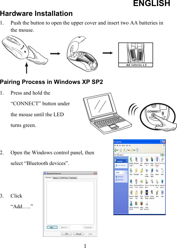 ENGLISH  1Hardware Installation 1.  Push the button to open the upper cover and insert two AA batteries in the mouse.  Pairing Process in Windows XP SP2 1.  Press and hold the “CONNECT” button under the mouse until the LED turns green.    2.  Open the Windows control panel, then select “Bluetooth devices”.   3. Click “Add…..”   
