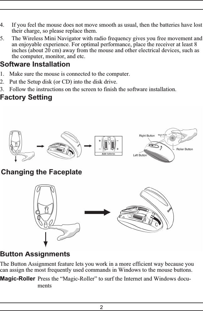 4. If you feel the mouse does not move smooth as usual, then the batteries have losttheir charge, so please replace them.5. The Wireless Mini Navigator with radio frequency gives you free movement andan enjoyable experience. For optimal performance, place the receiver at least 8inches (about 20 cm) away from the mouse and other electrical devices, such asthe computer, monitor, and etc.Software Installation1. Make sure the mouse is connected to the computer.2. Put the Setup disk (or CD) into the disk drive.3. Follow the instructions on the screen to finish the software installation.Factory SettingButton AssignmentsThe Button Assignment feature lets you work in a more efficient way because youcan assign the most frequently used commands in Windows to the mouse buttons.Magic-Roller Press the “Magic-Roller” to surf the Internet and Windows docu-ments2Changing the Faceplate